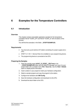 PID Temperature Control
A5E00125039-02 6-1
6 Examples for the Temperature Controllers
6.1 Introduction
Overview
This chapter contains executable application samples for the temperature
controllers FB 58 "TCONT_CP" and FB 59 "TCONT_S" with simulation of the
process.
You will find the examples in the folder ...STEP7EXAMPLES.
Requirements
• You have set up and wired an S7 station consisting of a power supply and a
CPU.
• STEP 7 (>= V5.1 + Service Pack 3) is installed on your programming device.
• The programming device is connected to the CPU.
Preparing the Samples
1. Open the sample project zEn01_13_STEP7__PID-Temp in the
...STEP7EXAMPLES folder with the SIMATIC Manager and copy it to your
project folder with a suitable name (File > Save As). Use the View > Details
option to display all the information.
2. Insert a station in your project to match your hardware configuration.
3. Select a sample program and copy the program to the station.
4. Configure the hardware with HW Config.
5. Save the hardware configuration and download it to the CPU.
6. Download the block folder to the CPU.
 