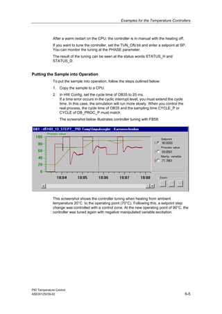 Examples for the Temperature Controllers
PID Temperature Control
A5E00125039-02 6-5
After a warm restart on the CPU, the controller is in manual with the heating off.
If you want to tune the controller, set the TUN_ON bit and enter a setpoint at SP.
You can monitor the tuning at the PHASE parameter.
The result of the tuning can be seen at the status words STATUS_H and
STATUS_D.
Putting the Sample into Operation
To put the sample into operation, follow the steps outlined below:
1. Copy the sample to a CPU.
2. In HW Config, set the cycle time of OB35 to 20 ms.
If a time error occurs in the cyclic interrupt level, you must extend the cycle
time. In this case, the simulation will run more slowly. When you control the
real process, the cycle time of OB35 and the sampling time CYCLE_P or
CYCLE of DB_PROC_P must match.
The screenshot below illustrates controller tuning with FB58:
13
Setpoint
Process value
Manip. variable
Zoom
Process value
zEn
This screenshot shows the controller tuning when heating from ambient
temperature 20°C to the operating point (70°C). Following this, a setpoint step
change was controlled with a control zone. At the new operating point of 90°C, the
controller was tuned again with negative manipulated variable excitation.
 