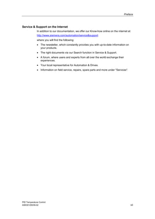 Preface
PID Temperature Control
A5E00125039-02 vii
Service & Support on the Internet
In addition to our documentation, we offer our Know-how online on the internet at:
http://www.siemens.com/automation/service&support
where you will find the following:
• The newsletter, which constantly provides you with up-to-date information on
your products.
• The right documents via our Search function in Service & Support.
• A forum, where users and experts from all over the world exchange their
experiences.
• Your local representative for Automation & Drives.
• Information on field service, repairs, spare parts and more under "Services".
 