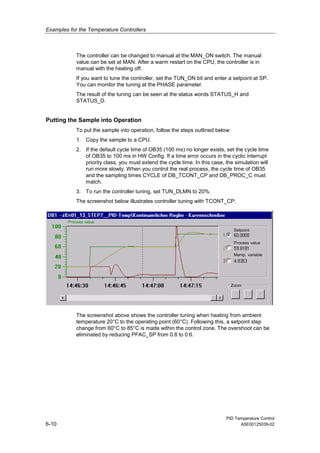 Examples for the Temperature Controllers
PID Temperature Control
6-10 A5E00125039-02
The controller can be changed to manual at the MAN_ON switch. The manual
value can be set at MAN. After a warm restart on the CPU, the controller is in
manual with the heating off.
If you want to tune the controller, set the TUN_ON bit and enter a setpoint at SP.
You can monitor the tuning at the PHASE parameter.
The result of the tuning can be seen at the status words STATUS_H and
STATUS_D.
Putting the Sample into Operation
To put the sample into operation, follow the steps outlined below:
1. Copy the sample to a CPU.
2. If the default cycle time of OB35 (100 ms) no longer exists, set the cycle time
of OB35 to 100 ms in HW Config. If a time error occurs in the cyclic interrupt
priority class, you must extend the cycle time. In this case, the simulation will
run more slowly. When you control the real process, the cycle time of OB35
and the sampling times CYCLE of DB_TCONT_CP and DB_PROC_C must
match.
3. To run the controller tuning, set TUN_DLMN to 20%.
The screenshot below illustrates controller tuning with TCONT_CP:
13
Setpoint
Process value
Manip. variable
Zoom
Process value
zEn
The screenshot above shows the controller tuning when heating from ambient
temperature 20°C to the operating point (60°C). Following this, a setpoint step
change from 60°C to 85°C is made within the control zone. The overshoot can be
eliminated by reducing PFAC_SP from 0.8 to 0.6.
 