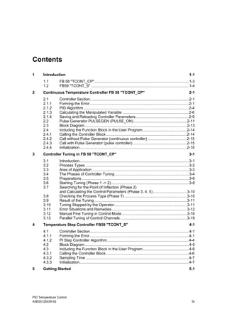 PID Temperature Control
A5E00125039-02 ix
Contents
1 Introduction 1-1
1.1 FB 58 "TCONT_CP"..........................................................................................1-3
1.2 FB59 "TCONT_S" .............................................................................................1-4
2 Continuous Temperature Controller FB 58 "TCONT_CP" 2-1
2.1 Controller Section..............................................................................................2-1
2.1.1 Forming the Error ..............................................................................................2-1
2.1.2 PID Algorithm ....................................................................................................2-4
2.1.3 Calculating the Manipulated Variable ...............................................................2-6
2.1.4 Saving and Reloading Controller Parameters...................................................2-9
2.2 Pulse Generator PULSEGEN (PULSE_ON)...................................................2-11
2.3 Block Diagram.................................................................................................2-13
2.4 Including the Function Block in the User Program..........................................2-14
2.4.1 Calling the Controller Block.............................................................................2-14
2.4.2 Call without Pulse Generator (continuous controller) .....................................2-15
2.4.3 Call with Pulse Generator (pulse controller) ...................................................2-15
2.4.4 Initialization......................................................................................................2-18
3 Controller Tuning in FB 58 "TCONT_CP" 3-1
3.1 Introduction........................................................................................................3-1
3.2 Process Types ..................................................................................................3-2
3.3 Area of Application............................................................................................3-3
3.4 The Phases of Controller Tuning ......................................................................3-4
3.5 Preparations......................................................................................................3-6
3.6 Starting Tuning (Phase 1 -> 2)..........................................................................3-8
3.7 Searching for the Point of Inflection (Phase 2)
and Calculating the Control Parameters (Phase 3, 4, 5) ................................3-10
3.8 Checking the Process Type (Phase 7) ...........................................................3-10
3.9 Result of the Tuning........................................................................................3-11
3.10 Tuning Stopped by the Operator.....................................................................3-11
3.11 Error Situations and Remedies .......................................................................3-12
3.12 Manual Fine Tuning in Control Mode..............................................................3-16
3.13 Parallel Tuning of Control Channels ...............................................................3-19
4 Temperature Step Controller FB59 "TCONT_S" 4-1
4.1 Controller Section..............................................................................................4-1
4.1.1 Forming the Error ..............................................................................................4-1
4.1.2 PI Step Controller Algorithm..............................................................................4-4
4.2 Block Diagram...................................................................................................4-5
4.3 Including the Function Block in the User Program............................................4-6
4.3.1 Calling the Controller Block...............................................................................4-6
4.3.2 Sampling Time ..................................................................................................4-7
4.3.3 Initialization........................................................................................................4-7
5 Getting Started 5-1
 