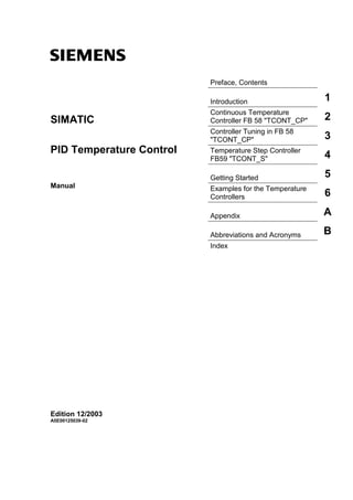 s
Preface, Contents
Introduction 1
Continuous Temperature
Controller FB 58 "TCONT_CP" 2
Controller Tuning in FB 58
"TCONT_CP" 3
Temperature Step Controller
FB59 "TCONT_S" 4
Getting Started 5
Examples for the Temperature
Controllers 6
Appendix A
Abbreviations and Acronyms B
Index
SIMATIC
PID Temperature Control
Manual
Edition 12/2003
A5E00125039-02
 