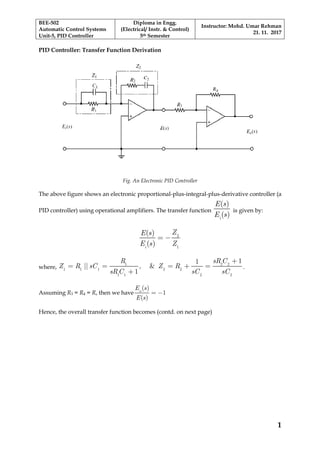 BEE-502
Automatic Control Systems
Unit-5, PID Controller
Diploma in Engg.
(Electrical/ Instr. & Control)
5th Semester
Instructor: Mohd. Umar Rehman
21. 11. 2017
1
PID Controller: Transfer Function Derivation
Fig. An Electronic PID Controller
The above figure shows an electronic proportional-plus-integral-plus-derivative controller (a
PID controller) using operational amplifiers. The transfer function
i
)
(
(
)E s
E s
is given by:
i
(
)
)
(s
ZE s
E Z
= − 2
1
where, , &||
sR C
Z Z R
sR sC sC
R
R sC
C
=
+
+
= = =+1 2 2
1 1 1 2 2
1 1 2 2
1
1
1
.
Assuming R3 = R4 = R, then we have o
(
(
)
)
s
E s
E
= −1
Hence, the overall transfer function becomes (contd. on next page)
 