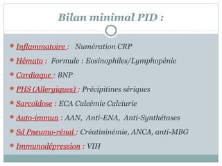 Bilan minimal PID :
 Inflammatoire : Numération CRP
 Hémato : Formule : Eosinophiles/Lymphopénie
 Cardiaque : BNP
 PHS (Allergiques) : Précipitines sériques
 Sarcoïdose : ECA Calcémie Calciurie
 Auto-immun : AAN, Anti-ENA, Anti-Synthétases
 Sd Pneumo-rénal : Créatininémie, ANCA, anti-MBG
 Immunodépression : VIH

 