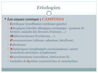 Etiologies
Les causes connues : CAMPINGS
 Cardiaque (insuffisance cardiaque gauche)
 Allergiques (alvolite allergique extrinsèque : poumon de
fermier, maladie des éleveurs d'oiseaux ...)
 Médicamenteuses (Cordarone, ...)
 Pneumoconioses (silicose, asbestose, bérylliose)
 Infectieuses
 Néoplasiques (lymphangite carcinomateuse, cancer
bronchiolo-alvéolaire, lymphomes)
 Granulomatoses (sarcoïdose, histiocytose X)
 maladies de Système (connectivites et vascularites)

 