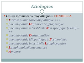 Etiologies
Causes inconnues ou idiopathiques : FONDELLA
 Fibrose

pulmonaire idiopathique +++
 pneumopathie Organisée cryptogénique
 pneumopathie interstitielle Non spécifique (PINS) +
++
 pneumopathie Desquamative
 pneumopathie idiopathique à Eosinophiles
 pneumopathie intestitielle Lymphocytaire
 Lymphangioléiomyomatose
 Amylose

 