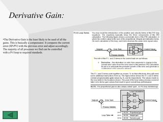 Derivative Gain: The Derivative Gain is the least likely to be used of all the  gains. This is basically a compensator. It compares the current  error (SP-PV) with the previous error and adjust accordingly. The majority of all processes we find can be controlled  with a P-I loop to required standards. 
