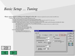 Basic Setup … Tuning Basic setup requires nothing to be changed in this tab.  (Values are required, but can be set later in the PID view) ‘ Tuning’  tab:  see  ‘Details’  for more in-depth information on each. At least one of these variables must be set in order for the loop to calculate an output.  It is possible to run with only one set and there are specific applications that work better with only specific P-I-D values active. A very high percentage of all processes that we see, will work well with only P-I values active. Gain/Bias: Values can be set now or later. You can also Autotune from the PID window and let the process calculate the values. Gain (Proportional): Will vary per process. This is a multiplier for the error. Reset (Integral): Will vary per process. This is a time constant that determines the frequency that the error is added to the bias. Freeze Bias: Selected. (good option) see  ‘Details’  for more information Rate (Derivative): Will vary per process. This is a compensation that reacts to sudden change. Derivative gain limiting: Not selected. Error: No selection required . Error Squared: Specific applications only. Enable Deadband: Specific applications only. Tuning Details 