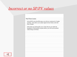 Incorrect or no SP/PV values Set Point Limits In the SP/PV tab of the PID setup, you will see a selection for ‘Enable Limiting’. This allows you to place upper & lower limits on the Set Point variable. If the limits are inadvertently set to values that are not within the boundaries of the possible set point entries, you will see the entered values being overwritten. 