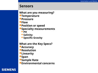 Automation and Motion
Sensors
What are you measuring?
Temperature
Pressure
Flow
Position or speed
Specialty measurements
 PH
 Salinity
 Specific Gravity
What are the Key Specs?
Accuracy
Resolution
Linearity
Span
Sample Rate
Environmental concerns
 