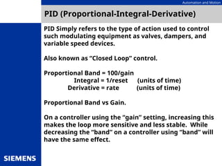 Automation and Motion
PID (Proportional-Integral-Derivative)
PID Simply refers to the type of action used to control
such modulating equipment as valves, dampers, and
variable speed devices.
Also known as “Closed Loop” control.
Proportional Band = 100/gain
Integral = 1/reset (units of time)
Derivative = rate (units of time)
Proportional Band vs Gain.
On a controller using the “gain” setting, increasing this
makes the loop more sensitive and less stable. While
decreasing the “band” on a controller using “band” will
have the same effect.
 