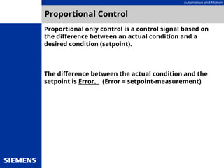Automation and Motion
Proportional Control
Proportional only control is a control signal based on
the difference between an actual condition and a
desired condition (setpoint).
The difference between the actual condition and the
setpoint is Error. (Error = setpoint-measurement)
 