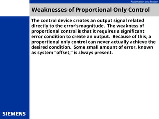 Automation and Motion
Weaknesses of Proportional Only Control
The control device creates an output signal related
directly to the error’s magnitude. The weakness of
proportional control is that it requires a significant
error condition to create an output. Because of this, a
proportional only control can never actually achieve the
desired condition. Some small amount of error, known
as system “offset,” is always present.
 
