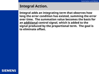 Automation and Motion
Integral Action.
Integral adds an integrating term that observes how
long the error condition has existed, summing the error
over time. The summation value becomes the basis for
an additional control signal, which is added to the
signal produced by the proportional term. The goal is
to eliminate offset.
 