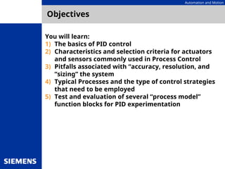 Automation and Motion
Objectives
You will learn:
1) The basics of PID control
2) Characteristics and selection criteria for actuators
and sensors commonly used in Process Control
3) Pitfalls associated with “accuracy, resolution, and
“sizing” the system
4) Typical Processes and the type of control strategies
that need to be employed
5) Test and evaluation of several “process model”
function blocks for PID experimentation
 