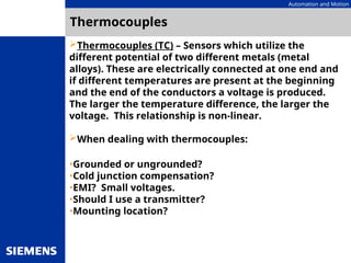 Automation and Motion
Thermocouples
Thermocouples (TC) – Sensors which utilize the
different potential of two different metals (metal
alloys). These are electrically connected at one end and
if different temperatures are present at the beginning
and the end of the conductors a voltage is produced.
The larger the temperature difference, the larger the
voltage. This relationship is non-linear.
When dealing with thermocouples:
•Grounded or ungrounded?
•Cold junction compensation?
•EMI? Small voltages.
•Should I use a transmitter?
•Mounting location?
 
