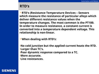 Automation and Motion
RTD’s
RTD’s (Resistance Temperature Devices – Sensors
which measure the resistance of particular alloys which
deliver different resistance values when the
temperature changes. The most common is the PT100.
In order to measure resistance, a constant current is
converted into a temperature dependent voltage. This
relationship is non-linear.
When dealing with RTD’s:
•No cold junction but the applied current heats the RTD.
•Larger than TC’s.
•Poor dynamic response compared to a TC.
•More accurate.
•Line resistances.
 