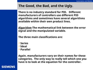 Automation and Motion
The Good, the Bad, and the Ugly.
There is no industry standard for PID. Different
manufacturers of controllers use different PID
algorithms and sometimes have several algorithms
available within their own product lines.
Algorithm-The mathematical link between the error
signal and the manipulated variable.
The three main classifications are:
Series
Ideal
Parallel
Again, manufacturers vary on their names for these
categories. The only way to really tell which one you
have is to look at the equation for the controller.
 