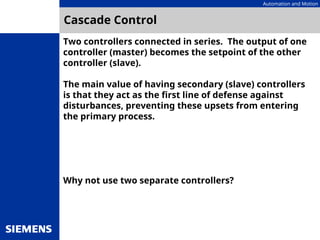 Automation and Motion
Cascade Control
Two controllers connected in series. The output of one
controller (master) becomes the setpoint of the other
controller (slave).
The main value of having secondary (slave) controllers
is that they act as the first line of defense against
disturbances, preventing these upsets from entering
the primary process.
Why not use two separate controllers?
 