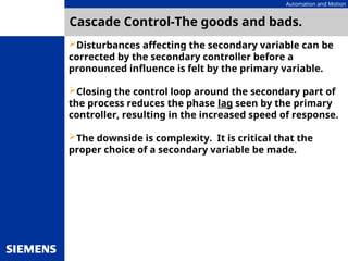 Automation and Motion
Cascade Control-The goods and bads.
Disturbances affecting the secondary variable can be
corrected by the secondary controller before a
pronounced influence is felt by the primary variable.
Closing the control loop around the secondary part of
the process reduces the phase lag seen by the primary
controller, resulting in the increased speed of response.
The downside is complexity. It is critical that the
proper choice of a secondary variable be made.
 
