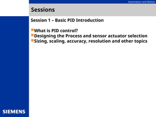 Automation and Motion
Sessions
Session 1 – Basic PID Introduction
What is PID control?
Designing the Process and sensor actuator selection
Sizing, scaling, accuracy, resolution and other topics
 