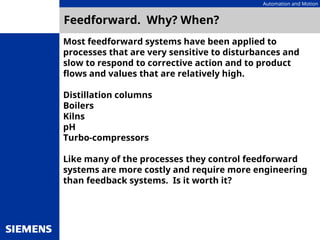 Automation and Motion
Feedforward. Why? When?
Most feedforward systems have been applied to
processes that are very sensitive to disturbances and
slow to respond to corrective action and to product
flows and values that are relatively high.
Distillation columns
Boilers
Kilns
pH
Turbo-compressors
Like many of the processes they control feedforward
systems are more costly and require more engineering
than feedback systems. Is it worth it?
 