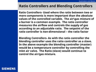 Automation and Motion
Ratio Controllers and Blending Controllers
Ratio Controllers- Used where the ratio between two or
more components is more important than the absolute
values of the controlled variable. The airgas mixture of
a burner is a common example. The ratio controller
measures the airflow and controls the supply of gas
according to an adjustable ratio. The setpoint of the
ratio controller is non-dimensional – the ratio factor
Blending Controllers- As with the ratio controller the
blending controller uses the ratio controller as a slave.
In the above example the blending controller (master)
would be a temperature controller by controlling the
inlet air valve. The Ratio (slave) would continue to
control the air/gas mixture.
 