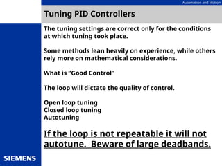 Automation and Motion
Tuning PID Controllers
The tuning settings are correct only for the conditions
at which tuning took place.
Some methods lean heavily on experience, while others
rely more on mathematical considerations.
What is “Good Control”
The loop will dictate the quality of control.
Open loop tuning
Closed loop tuning
Autotuning
If the loop is not repeatable it will not
autotune. Beware of large deadbands.
 
