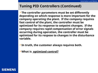 Automation and Motion
Tuning PID Controllers (Continued)
The controller parameters must be set differently
depending on which response is more important for the
company operating the plant. If the company requires
fast control of the plant, the controller must be
optimized for its response to setpoint changes. If the
company requires rapid compensation of error signals
occurring during operation, the controller must be
optimized for its respose to changes in the disturbance
variable.
In truth, the customer always requires both.
What is optimized control?
 