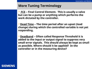 Automation and Motion
More Tuning Terminology
 FCE – Final Control Element. This is usually a valve
but can be a pump or anything which performs the
work dictated by the controller.
Dead Time – The time period after an upset (load
change) during which the controlled variable is not yet
responding.
Deadband – Often called Response Threshold it is
added to the input or output signal to suppress very
small error signals. This should always be kept as small
as possible. Where should it be applied? In the
controller or in the measuring device?
 
