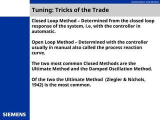 Automation and Motion
Tuning: Tricks of the Trade
Closed Loop Method – Determined from the closed loop
response of the system, i.e, with the controller in
automatic.
Open Loop Method – Determined with the controller
usually in manual also called the process reaction
curve.
The two most common Closed Methods are the
Ultimate Method and the Damped Oscillation Method.
Of the two the Ultimate Method (Ziegler & Nichols,
1942) is the most common.
 