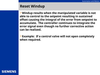 Automation and Motion
Reset Windup
Windup results when the manipulated variable is not
able to control to the setpoint resulting in sustained
offset causing the integral of the error from setpoint to
accumulate. The controller continues to integrate the
error signal even though no further corrective action
can be realized.
Example: If a control valve will not open completely
when required.
 