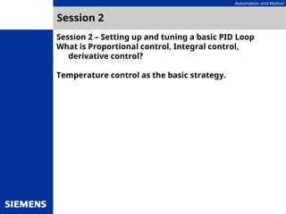 Automation and Motion
Session 2 – Setting up and tuning a basic PID Loop
What is Proportional control, Integral control,
derivative control?
Temperature control as the basic strategy.
Session 2
 
