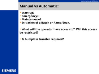 Automation and Motion
Manual vs Automatic:
Start-up?
Emergency?
Maintenance?
Initiation of a Batch or Ramp/Soak.
What will the operator have access to? Will this access
be restricted?
Is bumpless transfer required?
 