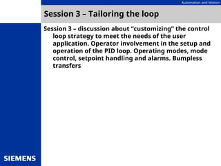 Automation and Motion
Session 3 – Tailoring the loop
Session 3 – discussion about “customizing” the control
loop strategy to meet the needs of the user
application. Operator involvement in the setup and
operation of the PID loop. Operating modes, mode
control, setpoint handling and alarms. Bumpless
transfers
 