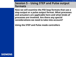 Automation and Motion
Session 5 – Using STEP and Pulse output
formats
Now we will examine the PID loop formats that use a
step output or a pulse output format. What processes
and actuators are applicable here and what kinds of
processes are involved. Are there any special
considerations we need to take into account?
Using the STEP and Pulse mode controllers
 