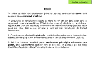 Analiza sociologică Sinteză T raficul   se află în topul problemelor grave ale Capitalei, pentru zona de  centru  fiind perceput ca  cea mai gravă problemă; Dificultăţile şi nemulţumirile legate de trafic nu vin atît din zona celor care se deplasează cu  autoturismul  (dour 20% dintre bucureşteni), cât de la cei care folosesc regulat  RATB  (71% din populaţie). Aceştia consumă cel mai mult timp (51% fac peste două ore zilnic doar pentru serviciu) şi sunt cei mai nemulţumiţi de traficul bucureştean; Complementar,  deplasările pietonale  constituie o imensă nevoie a bucureştenilor, satisfăcută doar parţial prin plimbările frecvente în cele câteva parcuri din Capitală; Există o presiune deosebită pentru  reorientarea priorităţilor urbanistice spre pieton , prin suplimentarea spaţiilor verzi şi pietonale (în principal pe axa Piaţa Unirii/Piaţa Revoluţiei – Piaţa Victoriei) şi limitarea vitezei în Centru. 