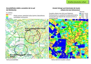 Accesibilitatea locala in zona centrala a Bucurestiului Accesibilitatea locala in zona centrala a Bucurestiului Accesibilitatea locala in zona centrala a Bucurestiului Accesibilitate slabă a arealelor de la sud de Dâmboviţa Drept urmare, potenţial scăzut pentru dezvoltarea activităţilor economice Harta accesibilităţii Areale întregi sunt dominate de insule urbane de mari dimensiuni Insulele urbane mari din jurul Palatului Parlamentului nu sprijină circulaţia pietonală şi funcţiunile care depind de aceasta (comerţ şi servicii locale) Harta mărimii insulelor urbane Analiza ţesutului urban  Areal cu accesibilitate locală ridicată Accesibilitate scăzută –  arealul  Uranus 