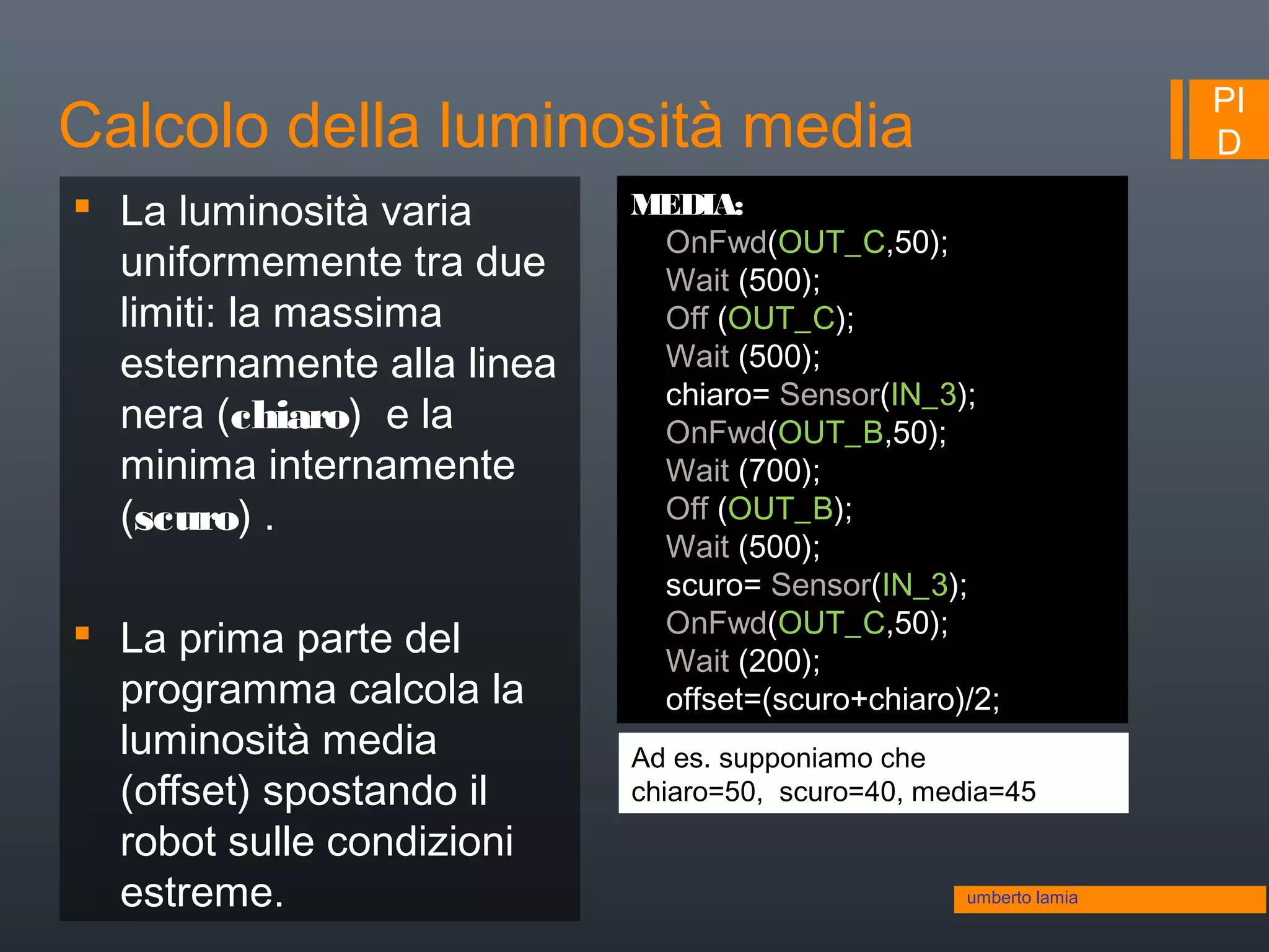 PI
D
 La luminosità varia
uniformemente tra due
limiti: la massima
esternamente alla linea
nera (chiaro) e la
minima internamente
(scuro) .
 La prima parte del
programma calcola la
luminosità media
(offset) spostando il
robot sulle condizioni
estreme.
MEDIA:
OnFwd(OUT_C,50);
Wait (500);
Off (OUT_C);
Wait (500);
chiaro= Sensor(IN_3);
OnFwd(OUT_B,50);
Wait (700);
Off (OUT_B);
Wait (500);
scuro= Sensor(IN_3);
OnFwd(OUT_C,50);
Wait (200);
offset=(scuro+chiaro)/2;
Ad es. supponiamo che
chiaro=50, scuro=40, media=45
umberto lamia
Calcolo della luminosità media
 
