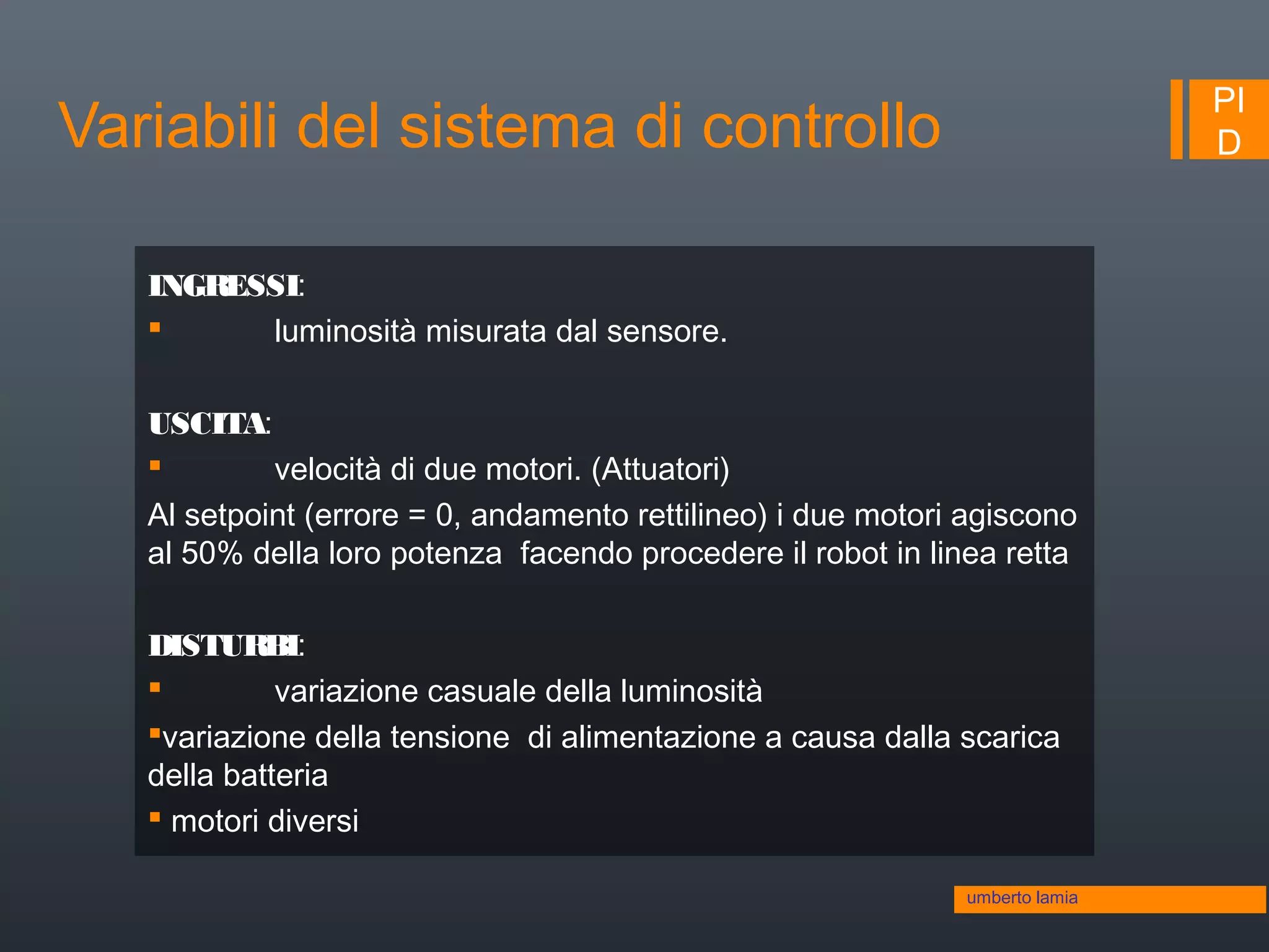 PI
DVariabili del sistema di controllo
umberto lamia
INGRESSI:
 luminosità misurata dal sensore.
USCITA:
 velocità di due motori. (Attuatori)
Al setpoint (errore = 0, andamento rettilineo) i due motori agiscono
al 50% della loro potenza facendo procedere il robot in linea retta
DISTURBI:
 variazione casuale della luminosità
variazione della tensione di alimentazione a causa dalla scarica
della batteria
 motori diversi
 