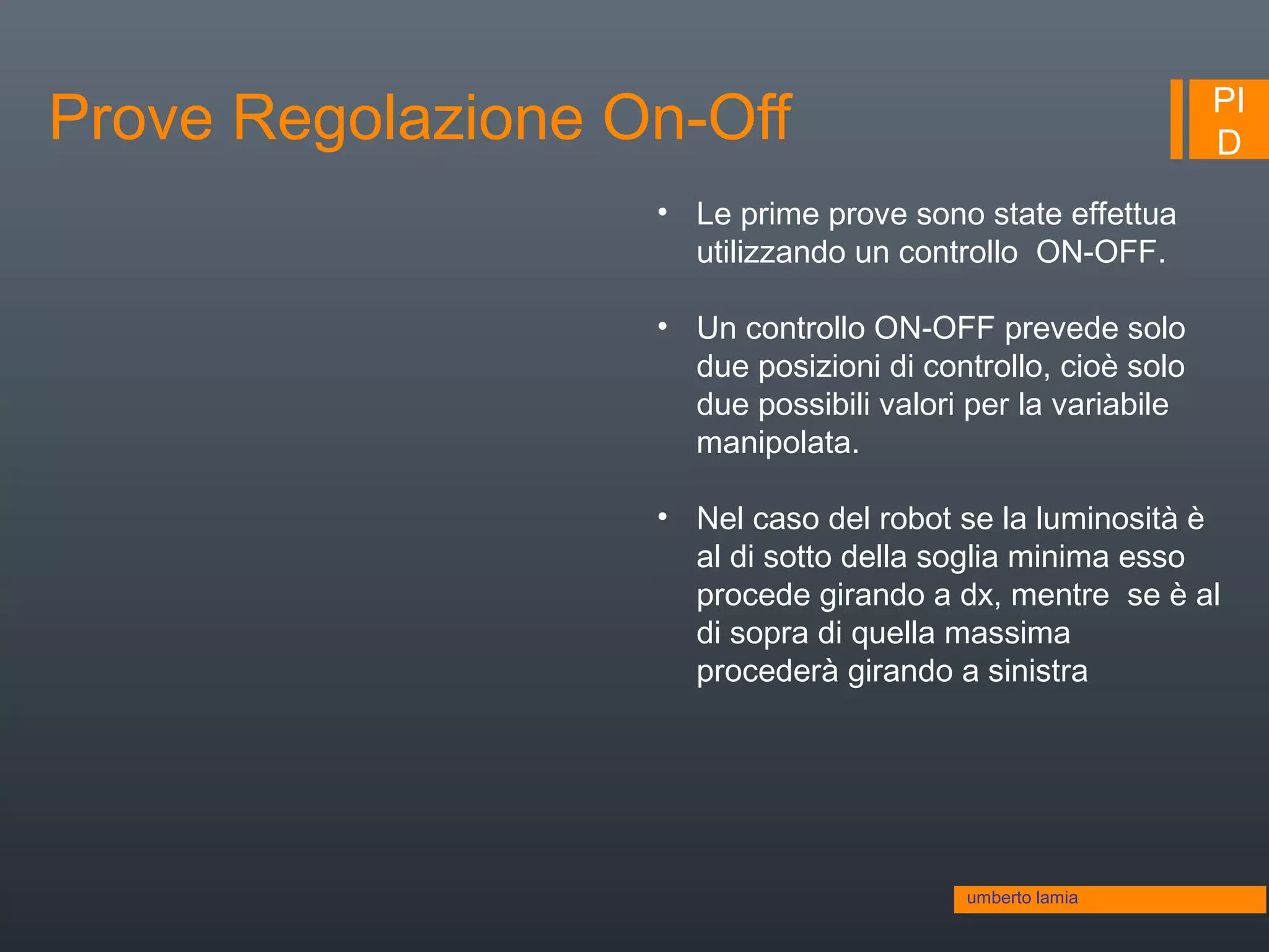 PI
DProve Regolazione On-Off
umberto lamia
• Le prime prove sono state effettua
utilizzando un controllo ON-OFF.
• Un controllo ON-OFF prevede solo
due posizioni di controllo, cioè solo
due possibili valori per la variabile
manipolata.
• Nel caso del robot se la luminosità è
al di sotto della soglia minima esso
procede girando a dx, mentre se è al
di sopra di quella massima
procederà girando a sinistra
 