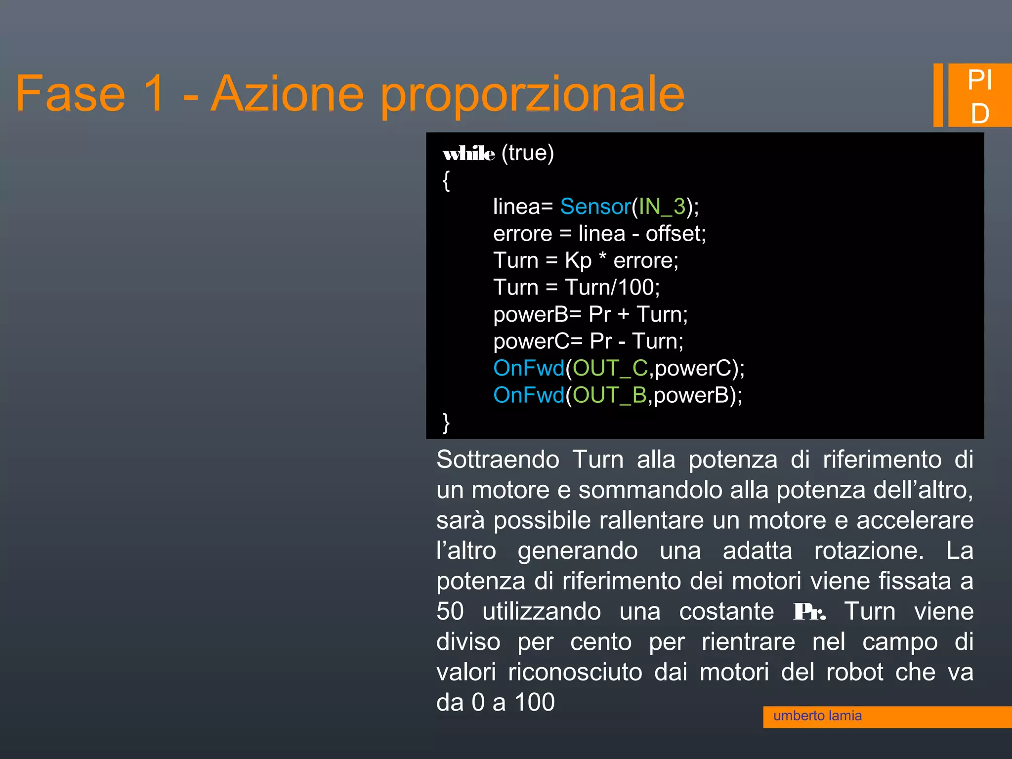 PI
D
while (true)
{
linea= Sensor(IN_3);
errore = linea - offset;
Turn = Kp * errore;
Turn = Turn/100;
powerB= Pr + Turn;
powerC= Pr - Turn;
OnFwd(OUT_C,powerC);
OnFwd(OUT_B,powerB);
}
Sottraendo Turn alla potenza di riferimento di
un motore e sommandolo alla potenza dell’altro,
sarà possibile rallentare un motore e accelerare
l’altro generando una adatta rotazione. La
potenza di riferimento dei motori viene fissata a
50 utilizzando una costante Pr. Turn viene
diviso per cento per rientrare nel campo di
valori riconosciuto dai motori del robot che va
da 0 a 100 umberto lamia
Fase 1 - Azione proporzionale
 