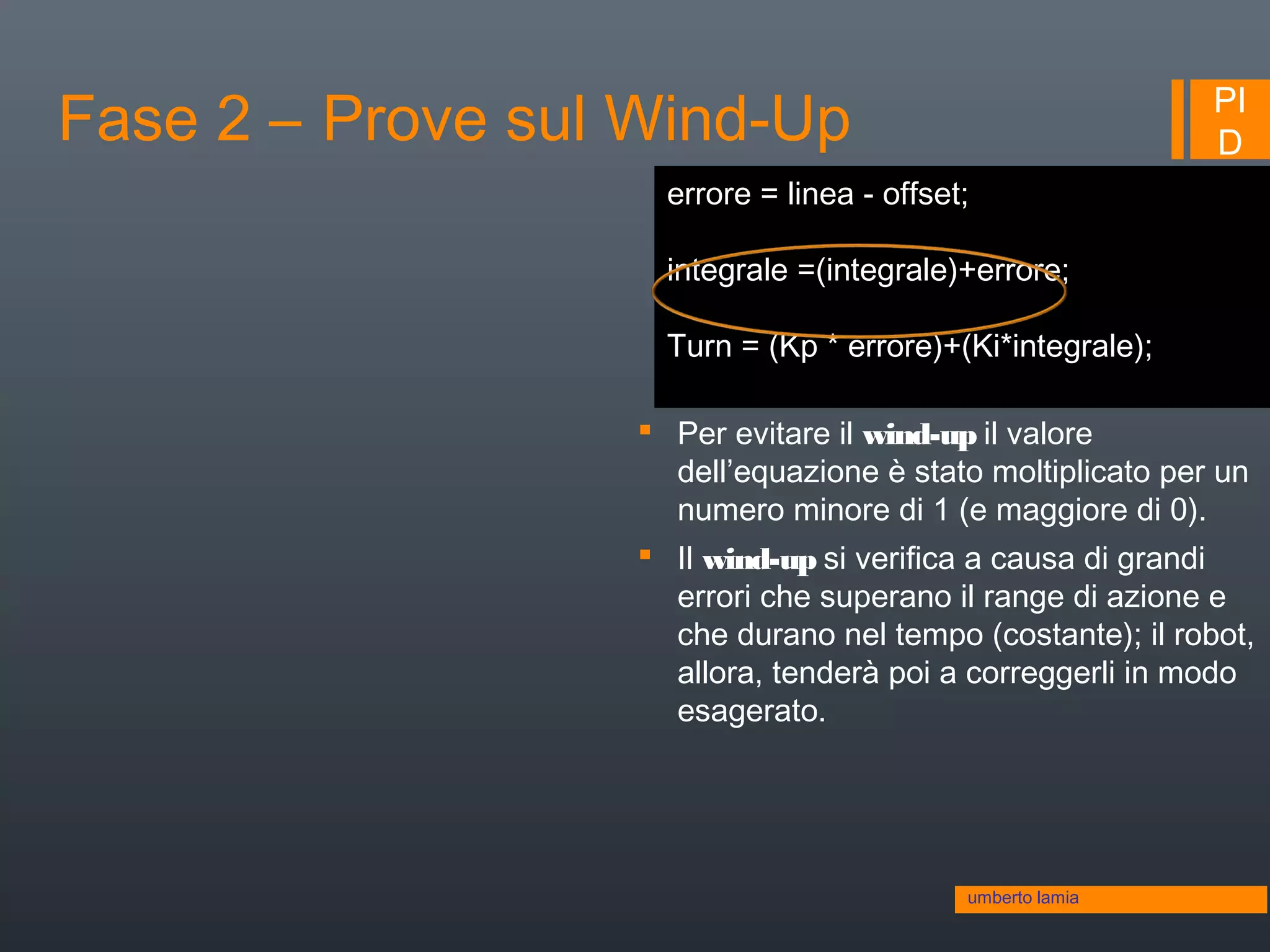 PI
DFase 2 – Prove sul Wind-Up
umberto lamia
errore = linea - offset;
integrale =(integrale)+errore;
Turn = (Kp * errore)+(Ki*integrale);
 Per evitare il wind-up il valore
dell’equazione è stato moltiplicato per un
numero minore di 1 (e maggiore di 0).
 Il wind-up si verifica a causa di grandi
errori che superano il range di azione e
che durano nel tempo (costante); il robot,
allora, tenderà poi a correggerli in modo
esagerato.
 