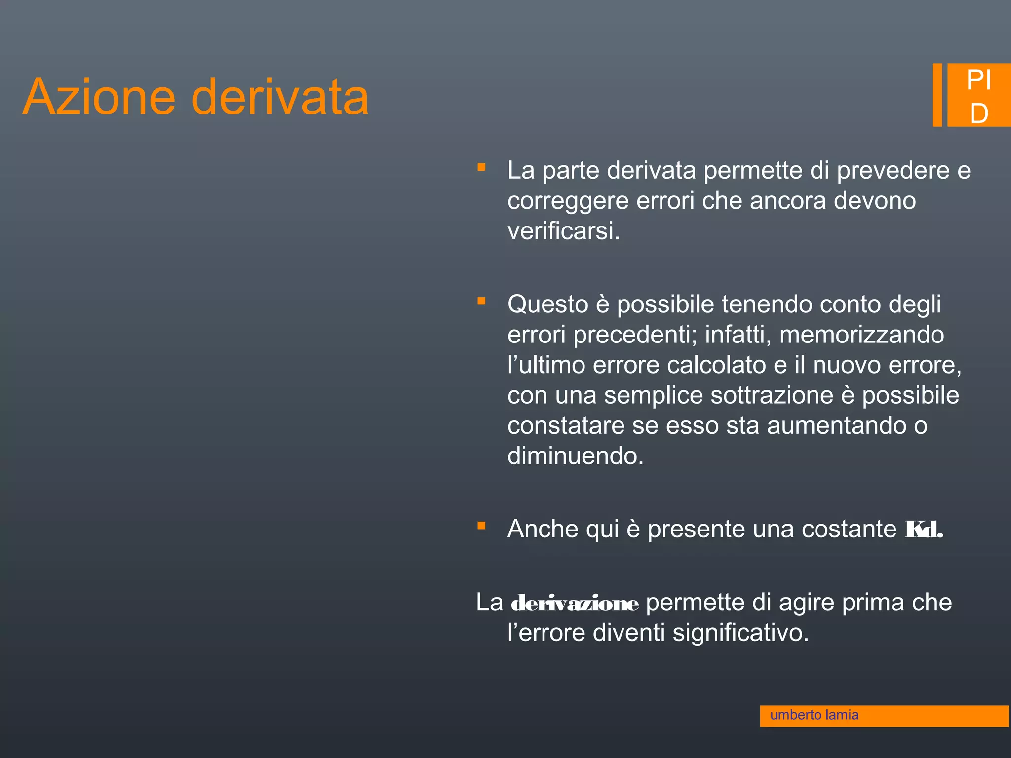 PI
D
 La parte derivata permette di prevedere e
correggere errori che ancora devono
verificarsi.
 Questo è possibile tenendo conto degli
errori precedenti; infatti, memorizzando
l’ultimo errore calcolato e il nuovo errore,
con una semplice sottrazione è possibile
constatare se esso sta aumentando o
diminuendo.
 Anche qui è presente una costante Kd.
La derivazione permette di agire prima che
l’errore diventi significativo.
umberto lamia
Azione derivata
 