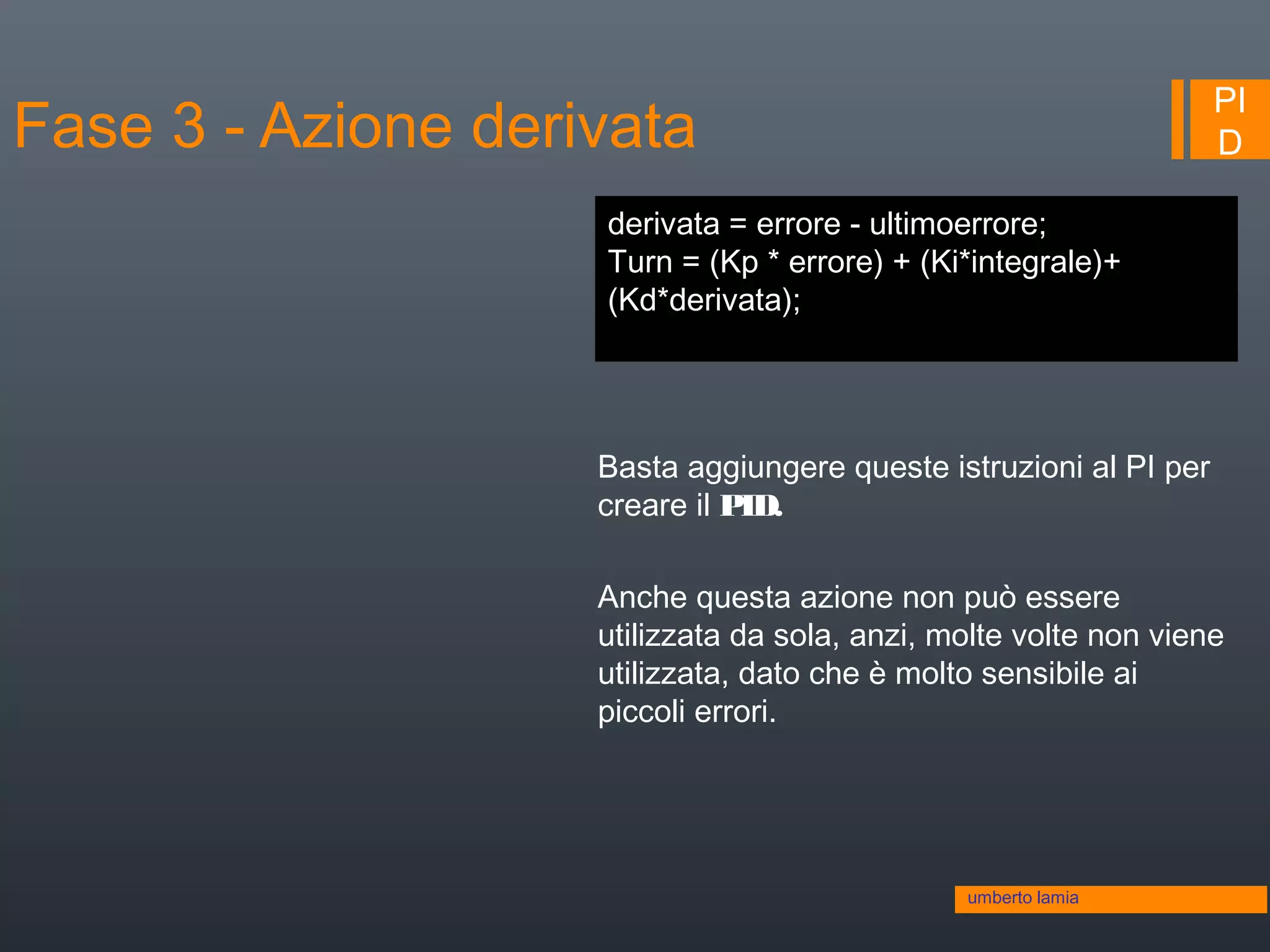 PI
D
Basta aggiungere queste istruzioni al PI per
creare il PID.
Anche questa azione non può essere
utilizzata da sola, anzi, molte volte non viene
utilizzata, dato che è molto sensibile ai
piccoli errori.
derivata = errore - ultimoerrore;
Turn = (Kp * errore) + (Ki*integrale)+
(Kd*derivata);
umberto lamia
Fase 3 - Azione derivata
 