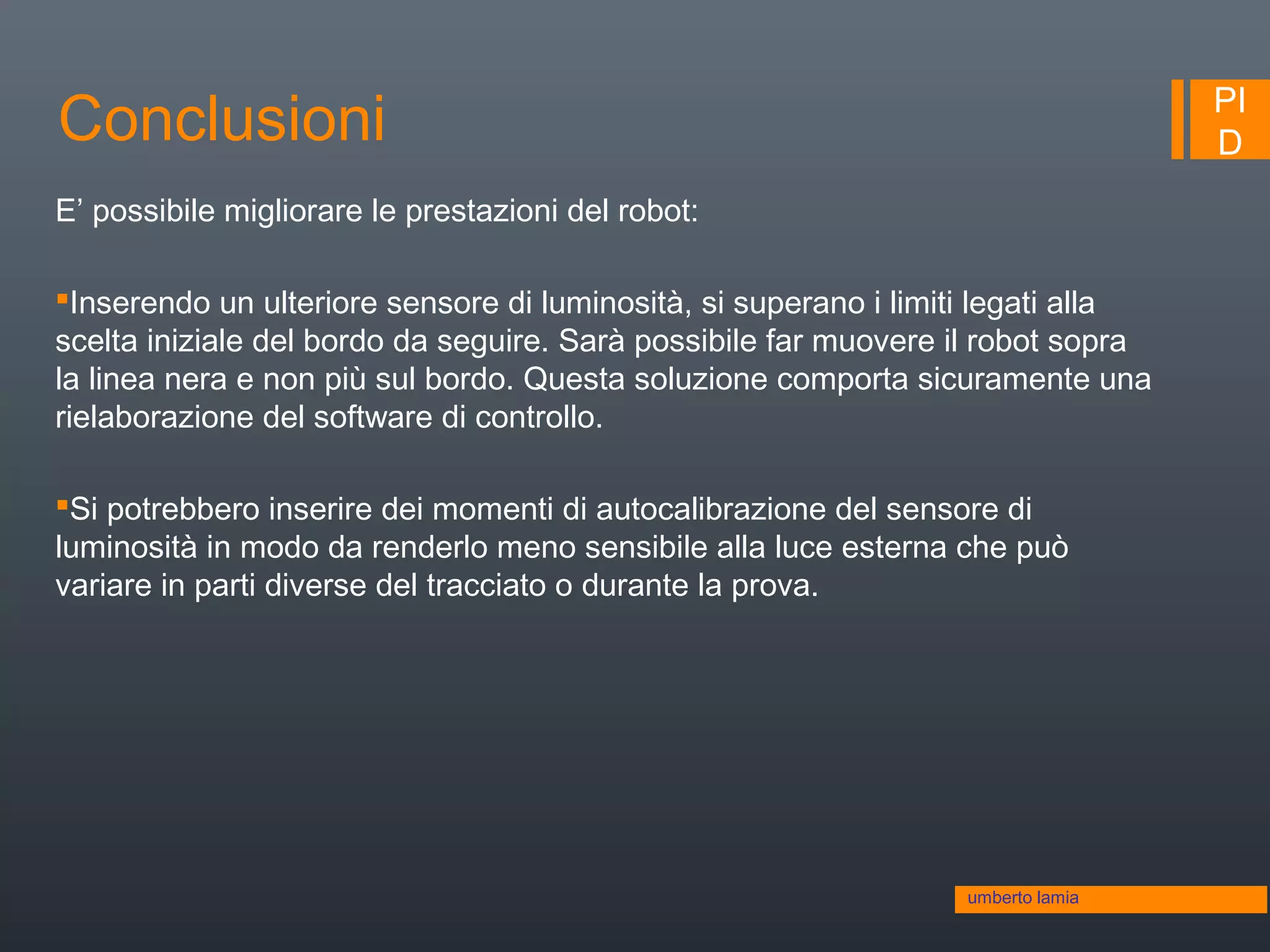 PI
DConclusioni
umberto lamia
E’ possibile migliorare le prestazioni del robot:
Inserendo un ulteriore sensore di luminosità, si superano i limiti legati alla
scelta iniziale del bordo da seguire. Sarà possibile far muovere il robot sopra
la linea nera e non più sul bordo. Questa soluzione comporta sicuramente una
rielaborazione del software di controllo.
Si potrebbero inserire dei momenti di autocalibrazione del sensore di
luminosità in modo da renderlo meno sensibile alla luce esterna che può
variare in parti diverse del tracciato o durante la prova.
 