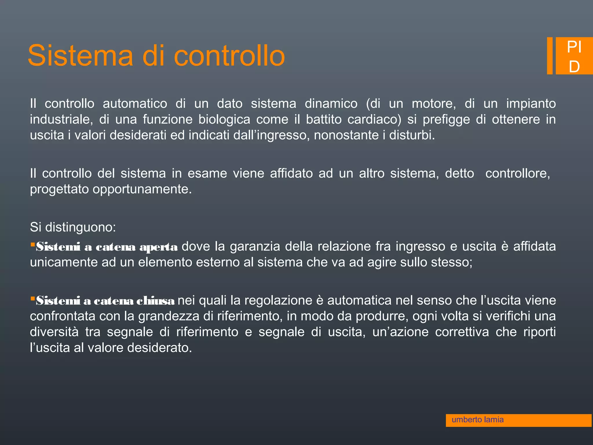 PI
DSistema di controllo
Il controllo automatico di un dato sistema dinamico (di un motore, di un impianto
industriale, di una funzione biologica come il battito cardiaco) si prefigge di ottenere in
uscita i valori desiderati ed indicati dall’ingresso, nonostante i disturbi.
Il controllo del sistema in esame viene affidato ad un altro sistema, detto controllore,
progettato opportunamente.
Si distinguono:
Sistemi a catena aperta dove la garanzia della relazione fra ingresso e uscita è affidata
unicamente ad un elemento esterno al sistema che va ad agire sullo stesso;
Sistemi a catena chiusa nei quali la regolazione è automatica nel senso che l’uscita viene
confrontata con la grandezza di riferimento, in modo da produrre, ogni volta si verifichi una
diversità tra segnale di riferimento e segnale di uscita, un’azione correttiva che riporti
l’uscita al valore desiderato.
umberto lamia
 