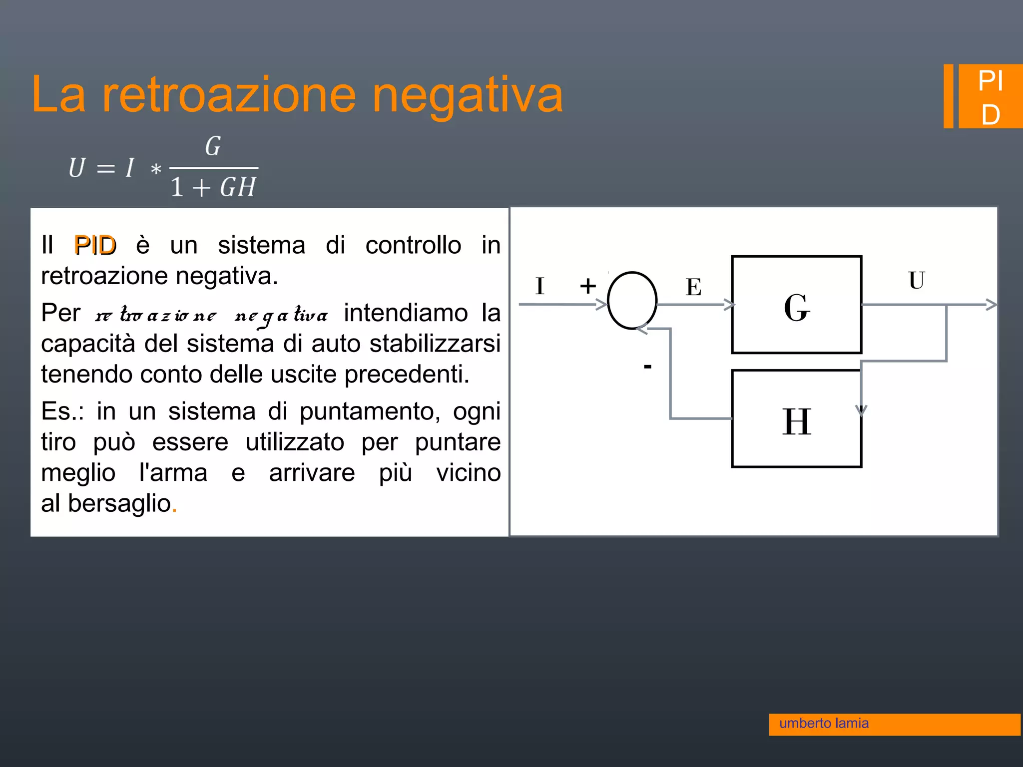 PI
D
Il PIDPID è un sistema di controllo in
retroazione negativa.
Per re tro azio ne ne g ativa intendiamo la
capacità del sistema di auto stabilizzarsi
tenendo conto delle uscite precedenti.
Es.: in un sistema di puntamento, ogni
tiro può essere utilizzato per puntare
meglio l'arma e arrivare più vicino
al bersaglio.
umberto lamia
La retroazione negativa
G
H
UI +
-
E
 