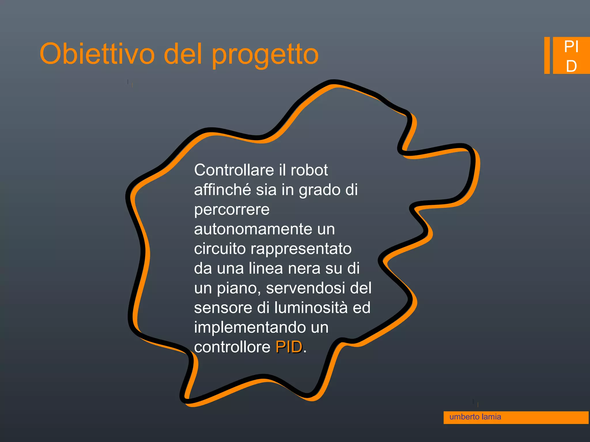 PI
DObiettivo del progetto
Controllare il robot
affinché sia in grado di
percorrere
autonomamente un
circuito rappresentato
da una linea nera su di
un piano, servendosi del
sensore di luminosità ed
implementando un
controllore PIDPID.
umberto lamia
 