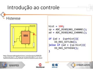 • Histerese
hist = 100;
sp = ADC_READ(AN1_CHANNEL);
ad = ADC_READ(AN2_CHANNEL);
if (ad > (sp+hist)){
IO_RA5_SETLOW();
}else if (ad < (sp-hist)){
IO_RA5_SETHIGH();
}
Introdução ao controle
http://www.talkingelectronics.com/projects/50%20-
%20555%20Circuits/50%20-%20555%20Circuits.html
 